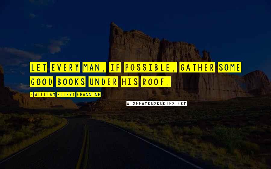 William Ellery Channing Quotes: Let every man, if possible, gather some good books under his roof.