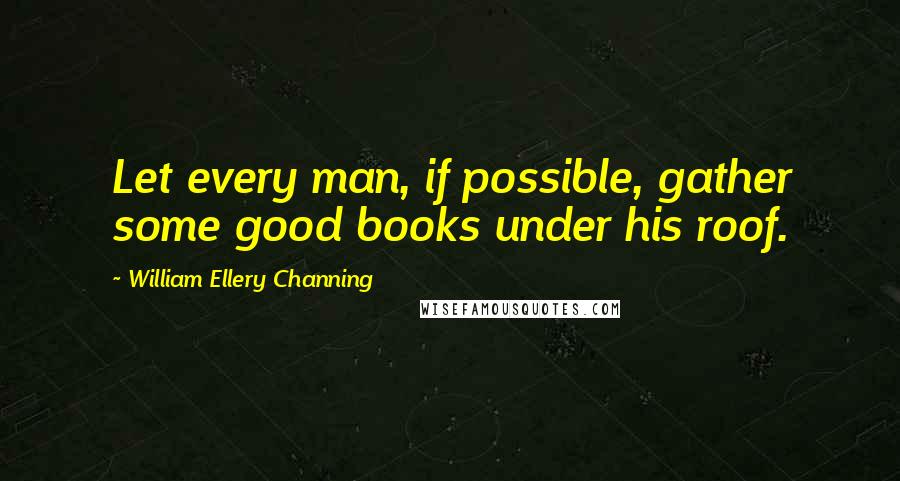 William Ellery Channing Quotes: Let every man, if possible, gather some good books under his roof.