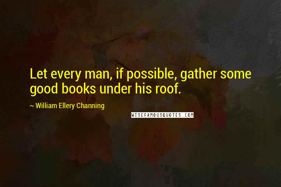William Ellery Channing Quotes: Let every man, if possible, gather some good books under his roof.