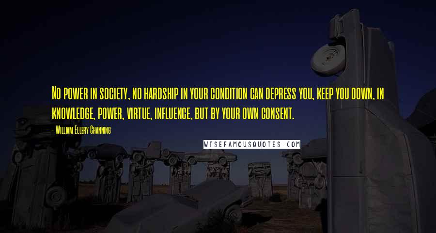 William Ellery Channing Quotes: No power in society, no hardship in your condition can depress you, keep you down, in knowledge, power, virtue, influence, but by your own consent.