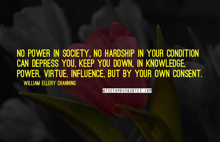 William Ellery Channing Quotes: No power in society, no hardship in your condition can depress you, keep you down, in knowledge, power, virtue, influence, but by your own consent.