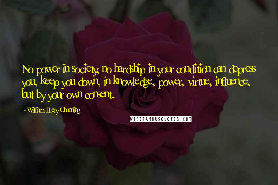 William Ellery Channing Quotes: No power in society, no hardship in your condition can depress you, keep you down, in knowledge, power, virtue, influence, but by your own consent.