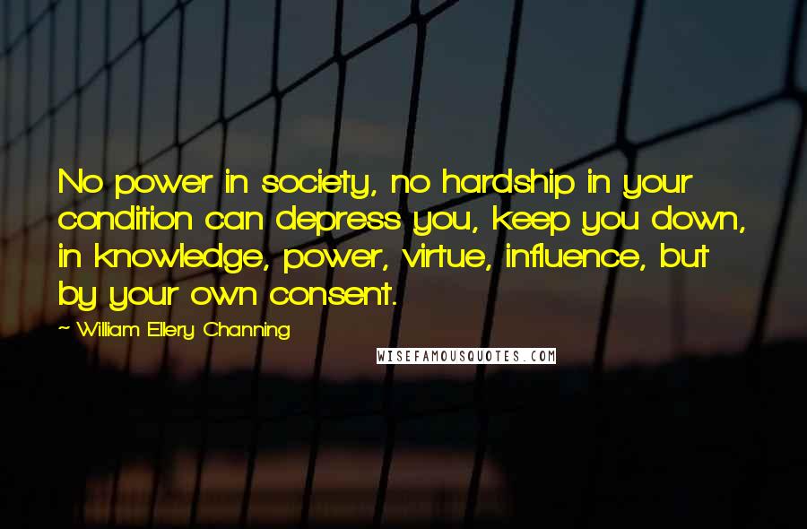 William Ellery Channing Quotes: No power in society, no hardship in your condition can depress you, keep you down, in knowledge, power, virtue, influence, but by your own consent.