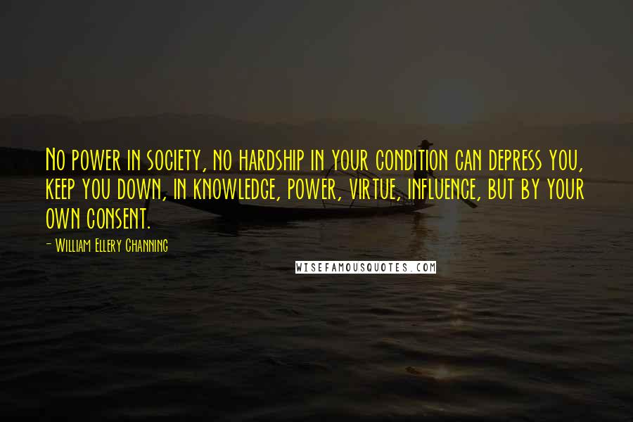 William Ellery Channing Quotes: No power in society, no hardship in your condition can depress you, keep you down, in knowledge, power, virtue, influence, but by your own consent.