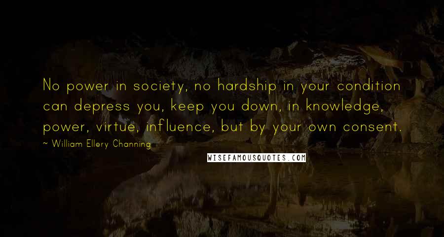 William Ellery Channing Quotes: No power in society, no hardship in your condition can depress you, keep you down, in knowledge, power, virtue, influence, but by your own consent.