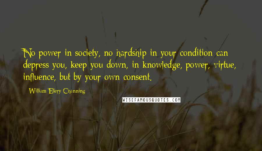 William Ellery Channing Quotes: No power in society, no hardship in your condition can depress you, keep you down, in knowledge, power, virtue, influence, but by your own consent.