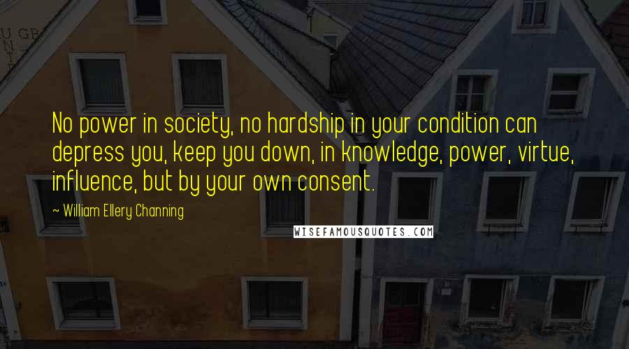 William Ellery Channing Quotes: No power in society, no hardship in your condition can depress you, keep you down, in knowledge, power, virtue, influence, but by your own consent.