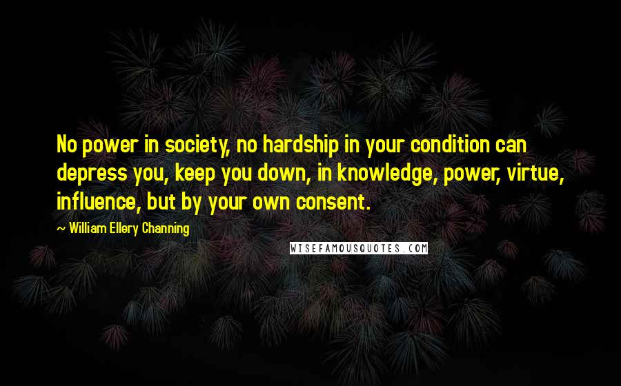 William Ellery Channing Quotes: No power in society, no hardship in your condition can depress you, keep you down, in knowledge, power, virtue, influence, but by your own consent.