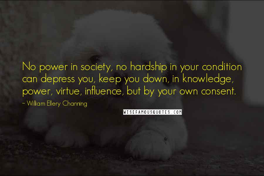 William Ellery Channing Quotes: No power in society, no hardship in your condition can depress you, keep you down, in knowledge, power, virtue, influence, but by your own consent.