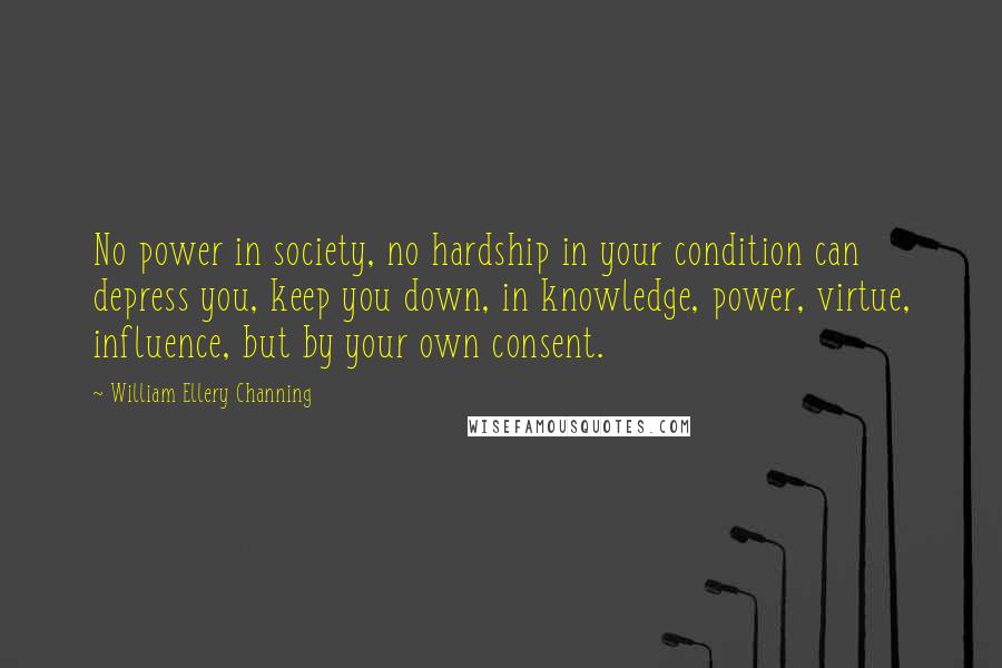 William Ellery Channing Quotes: No power in society, no hardship in your condition can depress you, keep you down, in knowledge, power, virtue, influence, but by your own consent.