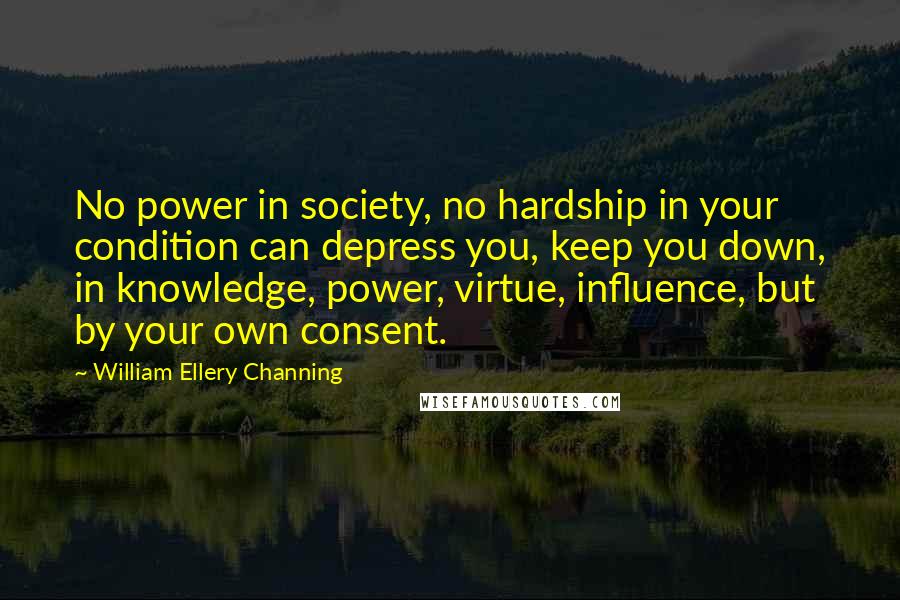 William Ellery Channing Quotes: No power in society, no hardship in your condition can depress you, keep you down, in knowledge, power, virtue, influence, but by your own consent.