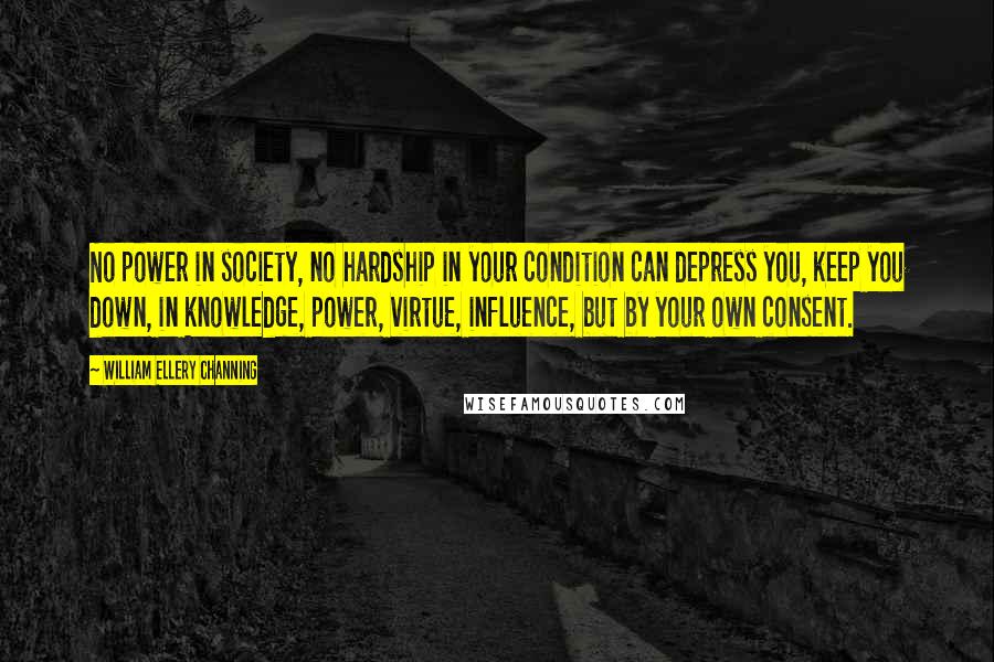 William Ellery Channing Quotes: No power in society, no hardship in your condition can depress you, keep you down, in knowledge, power, virtue, influence, but by your own consent.