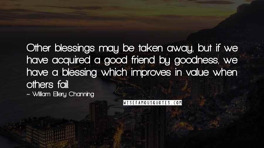 William Ellery Channing Quotes: Other blessings may be taken away, but if we have acquired a good friend by goodness, we have a blessing which improves in value when others fail.