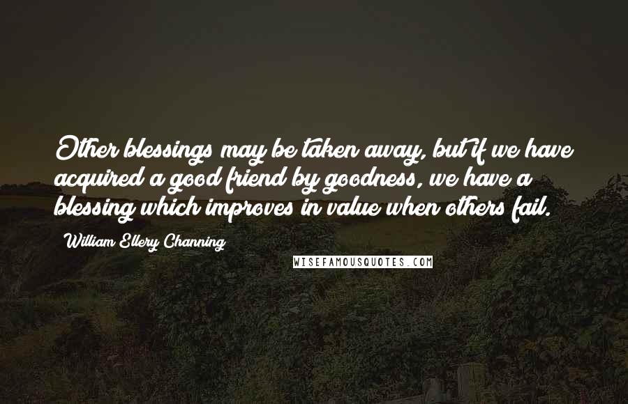 William Ellery Channing Quotes: Other blessings may be taken away, but if we have acquired a good friend by goodness, we have a blessing which improves in value when others fail.