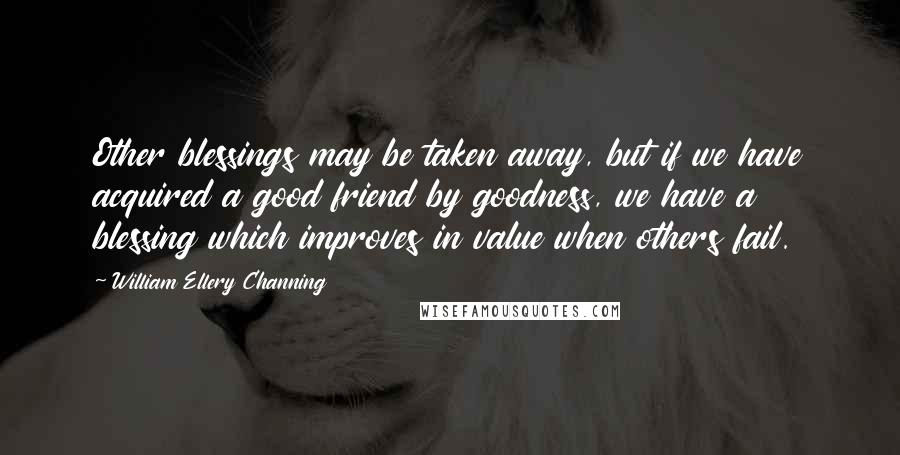 William Ellery Channing Quotes: Other blessings may be taken away, but if we have acquired a good friend by goodness, we have a blessing which improves in value when others fail.