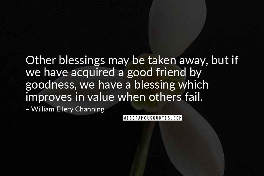 William Ellery Channing Quotes: Other blessings may be taken away, but if we have acquired a good friend by goodness, we have a blessing which improves in value when others fail.