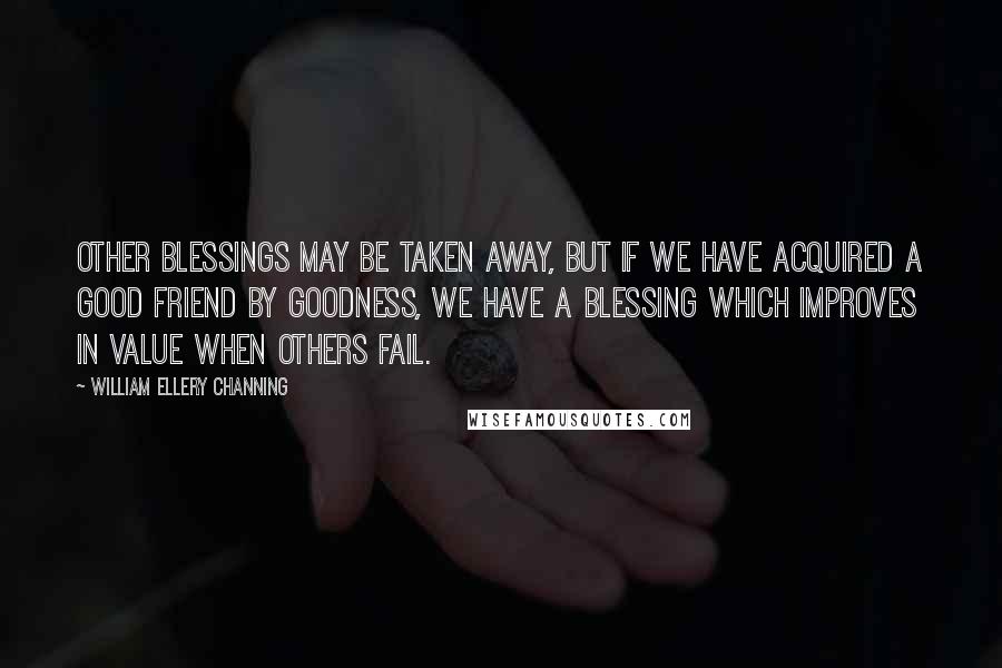 William Ellery Channing Quotes: Other blessings may be taken away, but if we have acquired a good friend by goodness, we have a blessing which improves in value when others fail.