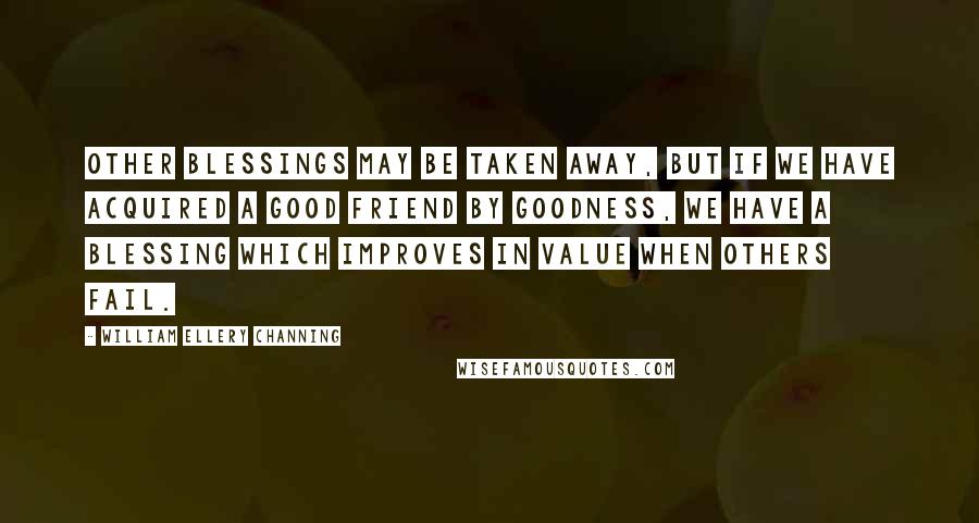 William Ellery Channing Quotes: Other blessings may be taken away, but if we have acquired a good friend by goodness, we have a blessing which improves in value when others fail.