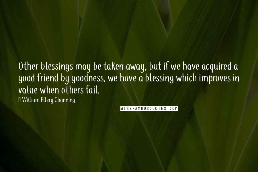 William Ellery Channing Quotes: Other blessings may be taken away, but if we have acquired a good friend by goodness, we have a blessing which improves in value when others fail.