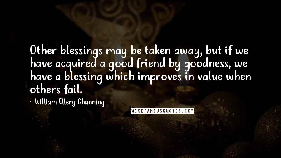 William Ellery Channing Quotes: Other blessings may be taken away, but if we have acquired a good friend by goodness, we have a blessing which improves in value when others fail.