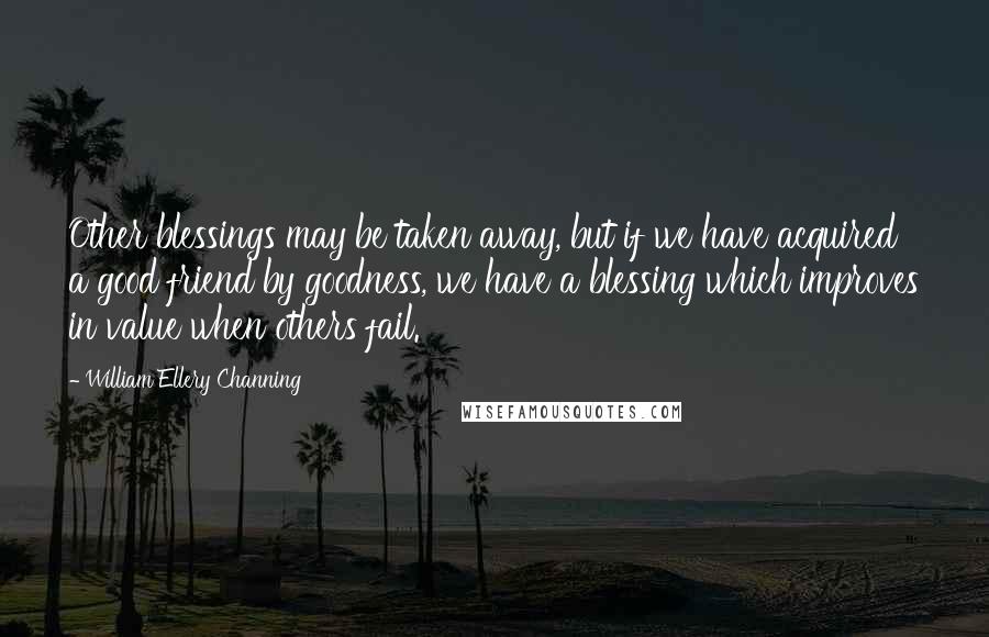 William Ellery Channing Quotes: Other blessings may be taken away, but if we have acquired a good friend by goodness, we have a blessing which improves in value when others fail.