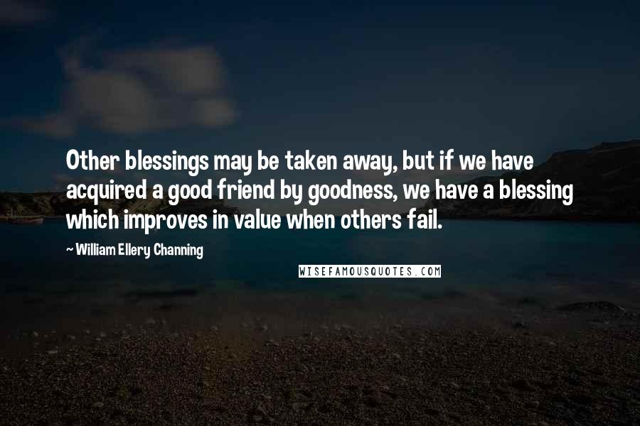 William Ellery Channing Quotes: Other blessings may be taken away, but if we have acquired a good friend by goodness, we have a blessing which improves in value when others fail.