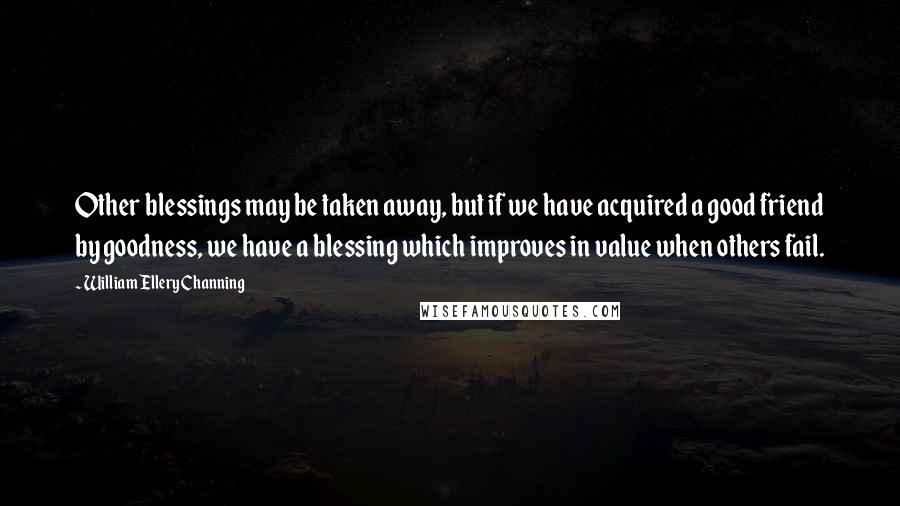 William Ellery Channing Quotes: Other blessings may be taken away, but if we have acquired a good friend by goodness, we have a blessing which improves in value when others fail.