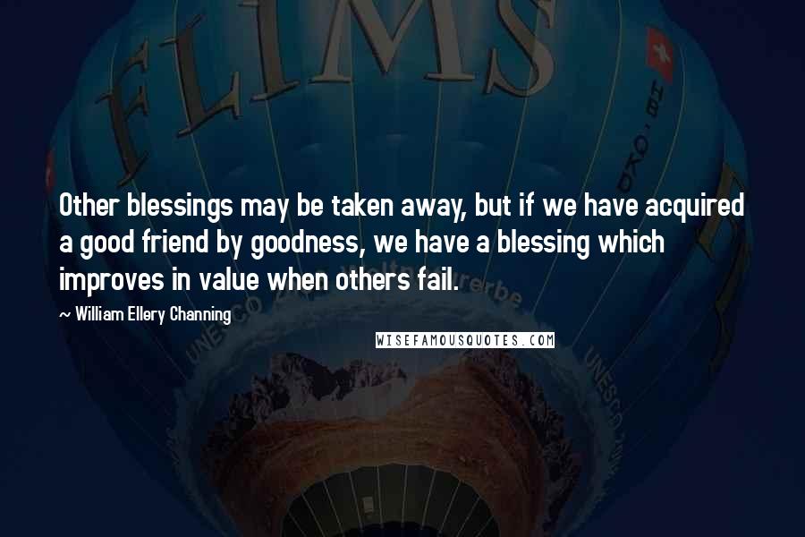 William Ellery Channing Quotes: Other blessings may be taken away, but if we have acquired a good friend by goodness, we have a blessing which improves in value when others fail.