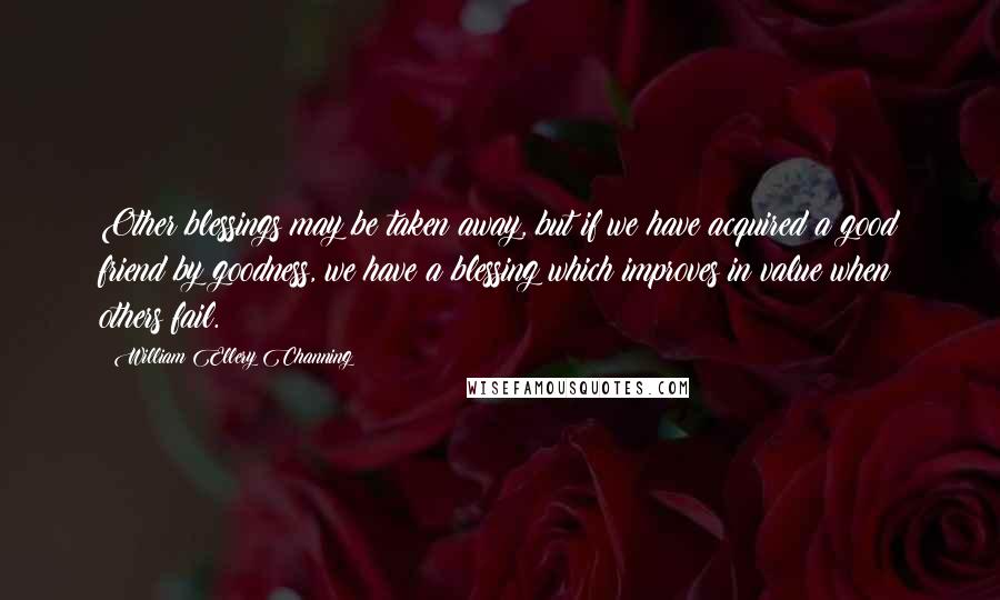 William Ellery Channing Quotes: Other blessings may be taken away, but if we have acquired a good friend by goodness, we have a blessing which improves in value when others fail.