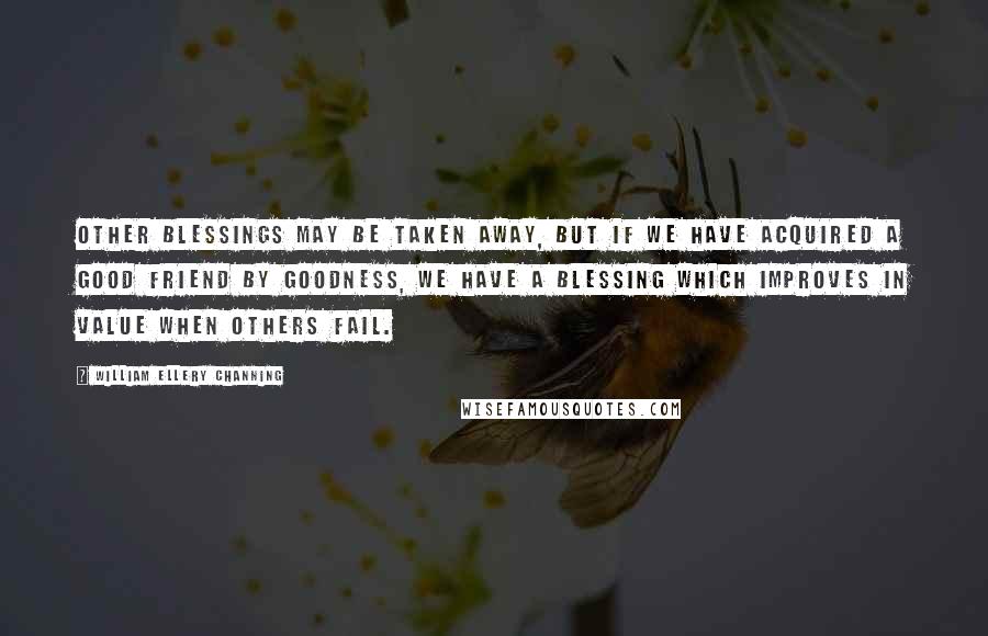 William Ellery Channing Quotes: Other blessings may be taken away, but if we have acquired a good friend by goodness, we have a blessing which improves in value when others fail.