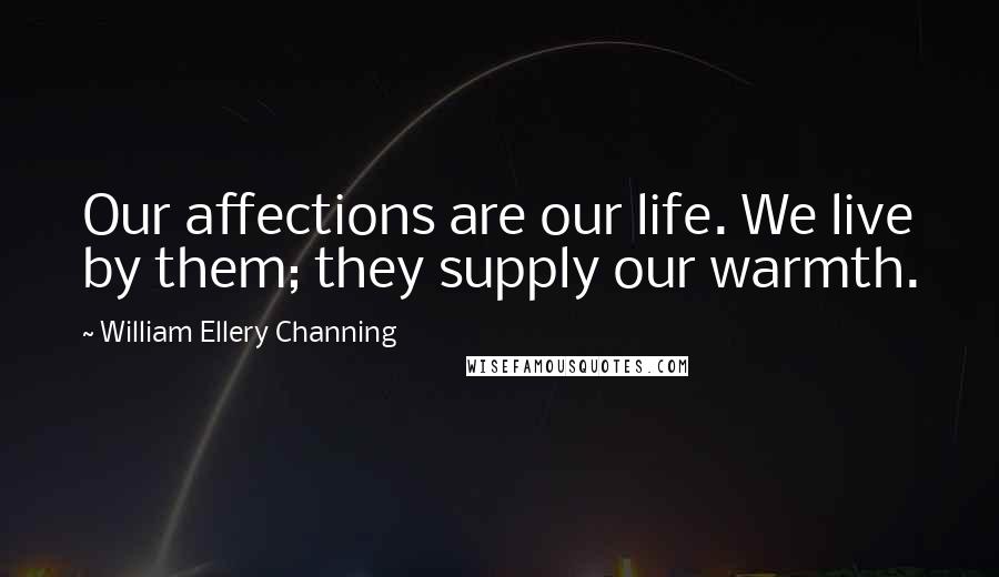 William Ellery Channing Quotes: Our affections are our life. We live by them; they supply our warmth.