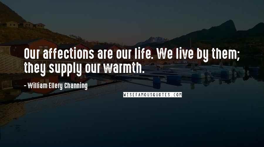 William Ellery Channing Quotes: Our affections are our life. We live by them; they supply our warmth.