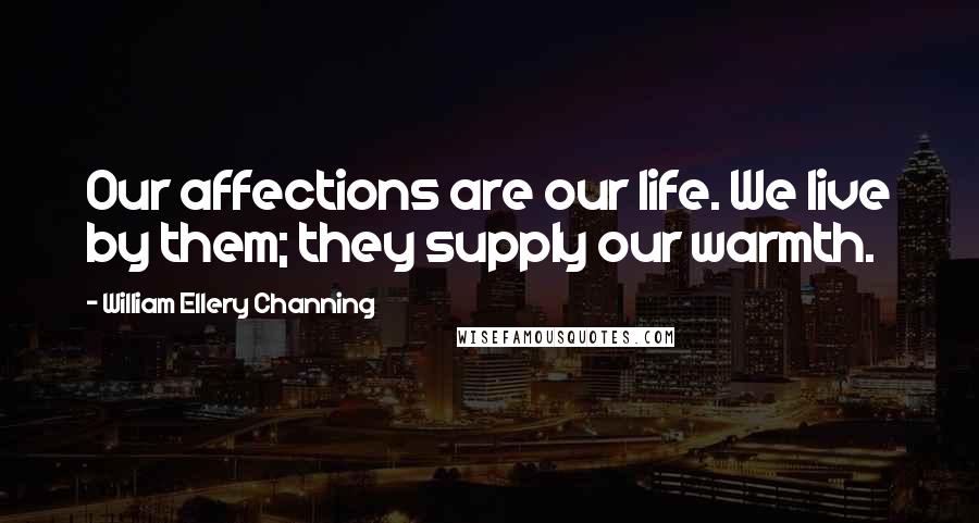 William Ellery Channing Quotes: Our affections are our life. We live by them; they supply our warmth.