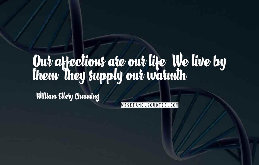 William Ellery Channing Quotes: Our affections are our life. We live by them; they supply our warmth.