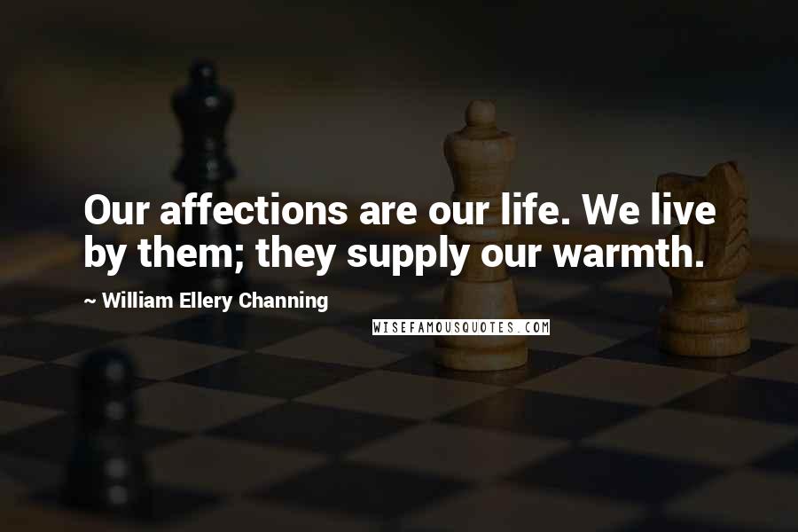 William Ellery Channing Quotes: Our affections are our life. We live by them; they supply our warmth.