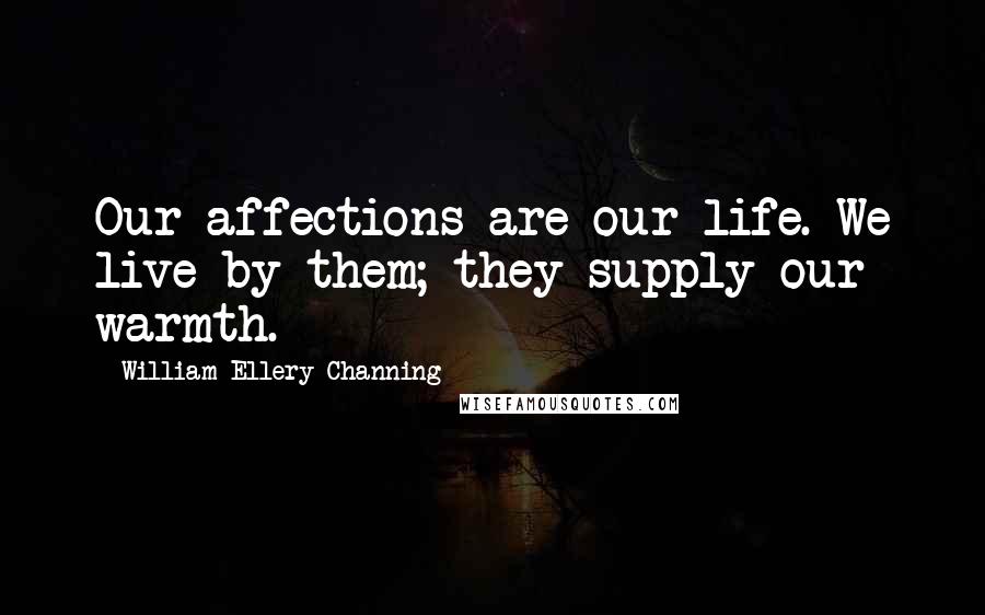 William Ellery Channing Quotes: Our affections are our life. We live by them; they supply our warmth.
