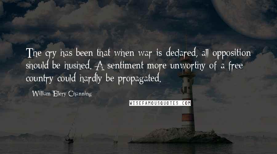 William Ellery Channing Quotes: The cry has been that when war is declared, all opposition should be hushed. A sentiment more unworthy of a free country could hardly be propagated.