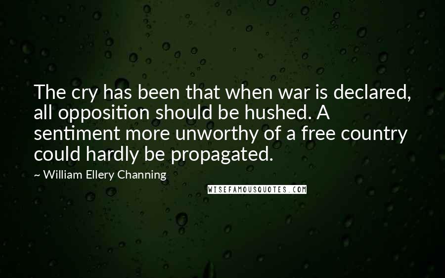 William Ellery Channing Quotes: The cry has been that when war is declared, all opposition should be hushed. A sentiment more unworthy of a free country could hardly be propagated.