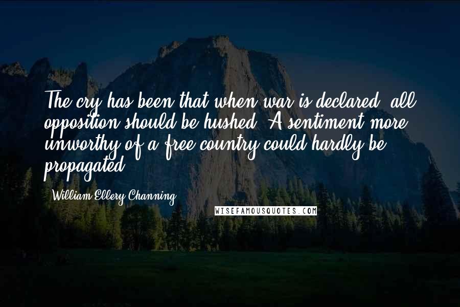 William Ellery Channing Quotes: The cry has been that when war is declared, all opposition should be hushed. A sentiment more unworthy of a free country could hardly be propagated.