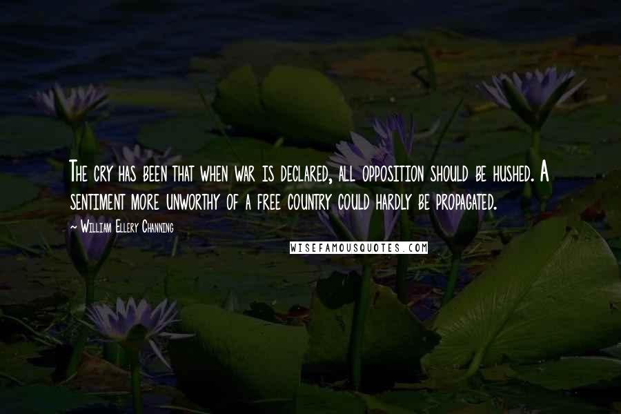 William Ellery Channing Quotes: The cry has been that when war is declared, all opposition should be hushed. A sentiment more unworthy of a free country could hardly be propagated.