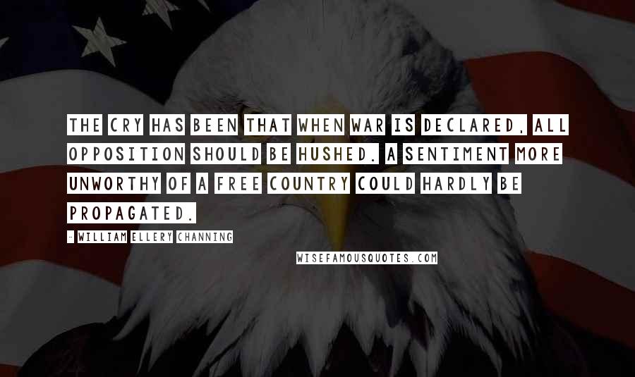 William Ellery Channing Quotes: The cry has been that when war is declared, all opposition should be hushed. A sentiment more unworthy of a free country could hardly be propagated.