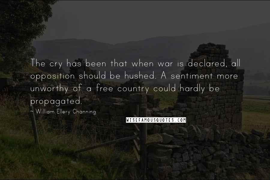 William Ellery Channing Quotes: The cry has been that when war is declared, all opposition should be hushed. A sentiment more unworthy of a free country could hardly be propagated.