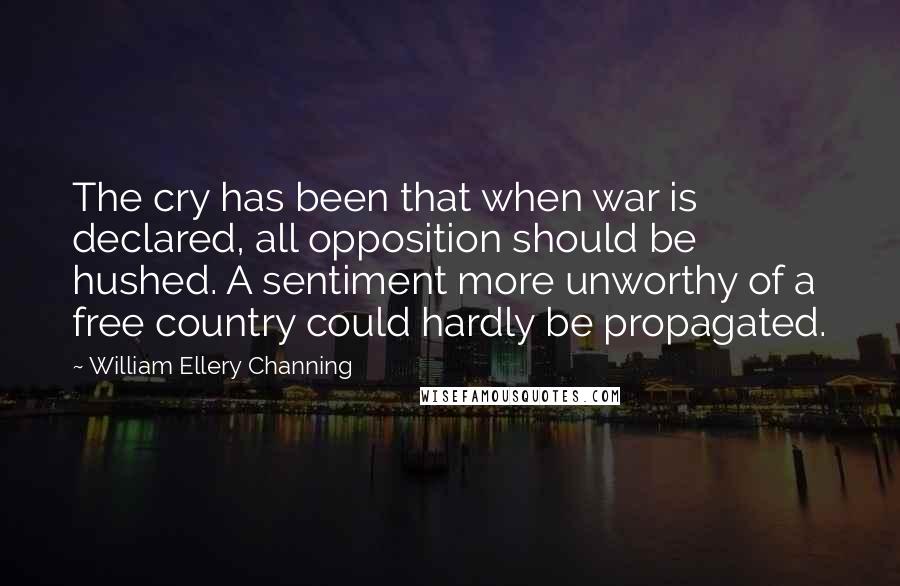 William Ellery Channing Quotes: The cry has been that when war is declared, all opposition should be hushed. A sentiment more unworthy of a free country could hardly be propagated.