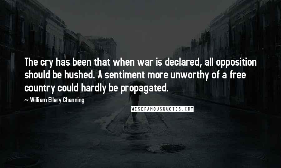 William Ellery Channing Quotes: The cry has been that when war is declared, all opposition should be hushed. A sentiment more unworthy of a free country could hardly be propagated.