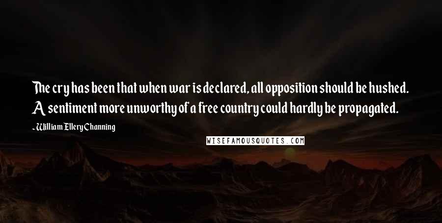 William Ellery Channing Quotes: The cry has been that when war is declared, all opposition should be hushed. A sentiment more unworthy of a free country could hardly be propagated.