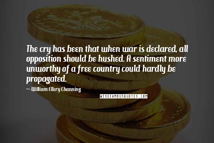 William Ellery Channing Quotes: The cry has been that when war is declared, all opposition should be hushed. A sentiment more unworthy of a free country could hardly be propagated.