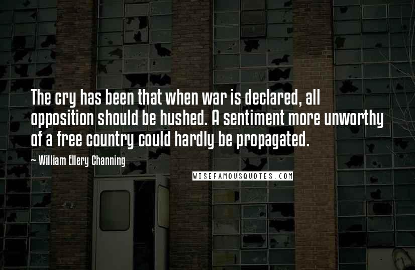 William Ellery Channing Quotes: The cry has been that when war is declared, all opposition should be hushed. A sentiment more unworthy of a free country could hardly be propagated.