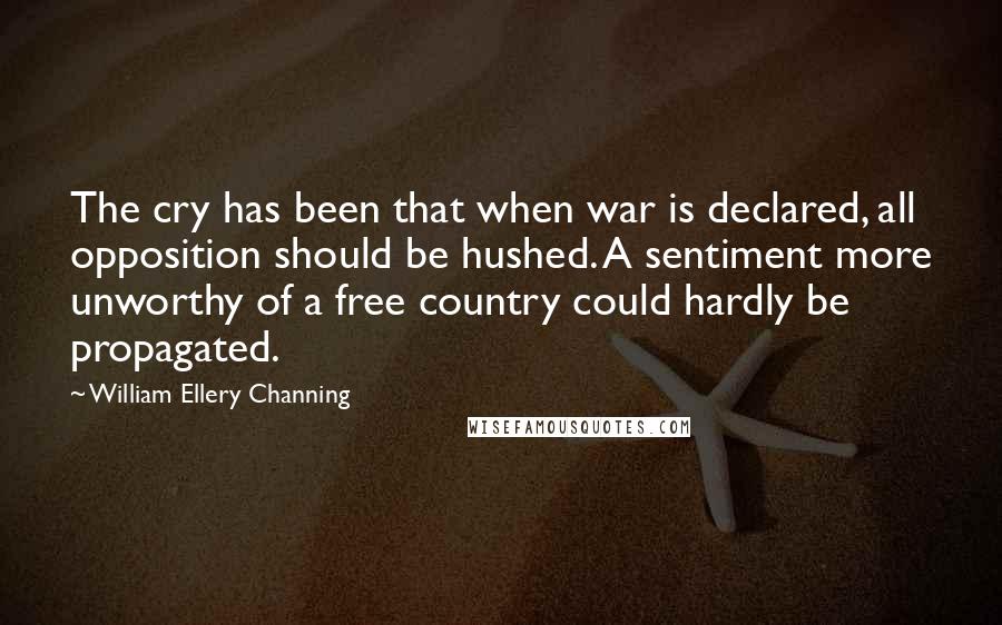 William Ellery Channing Quotes: The cry has been that when war is declared, all opposition should be hushed. A sentiment more unworthy of a free country could hardly be propagated.