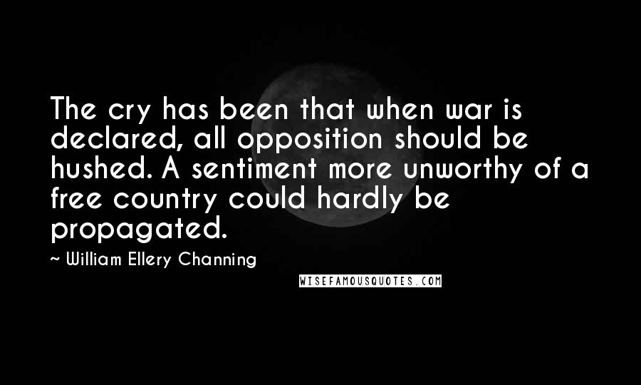 William Ellery Channing Quotes: The cry has been that when war is declared, all opposition should be hushed. A sentiment more unworthy of a free country could hardly be propagated.