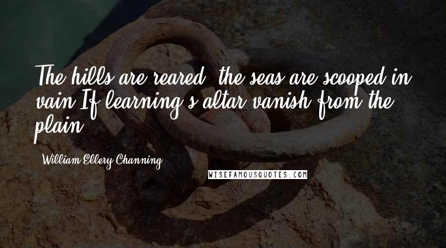 William Ellery Channing Quotes: The hills are reared, the seas are scooped in vain If learning's altar vanish from the plain.